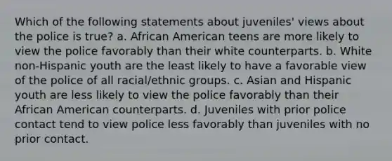 Which of the following statements about juveniles' views about the police is true? a. African American teens are more likely to view the police favorably than their white counterparts. b. White non-Hispanic youth are the least likely to have a favorable view of the police of all racial/ethnic groups. c. Asian and Hispanic youth are less likely to view the police favorably than their African American counterparts. d. Juveniles with prior police contact tend to view police less favorably than juveniles with no prior contact.