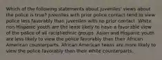 Which of the following statements about juveniles' views about the police is true? Juveniles with prior police contact tend to view police less favorably than juveniles with no prior contact. White non-Hispanic youth are the least likely to have a favorable view of the police of all racial/ethnic groups. Asian and Hispanic youth are less likely to view the police favorably than their African American counterparts. African American teens are more likely to view the police favorably than their white counterparts.