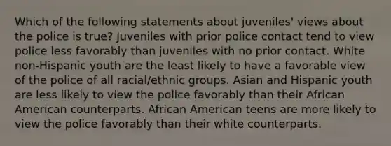 Which of the following statements about juveniles' views about the police is true? Juveniles with prior police contact tend to view police less favorably than juveniles with no prior contact. White non-Hispanic youth are the least likely to have a favorable view of the police of all racial/ethnic groups. Asian and Hispanic youth are less likely to view the police favorably than their African American counterparts. African American teens are more likely to view the police favorably than their white counterparts.