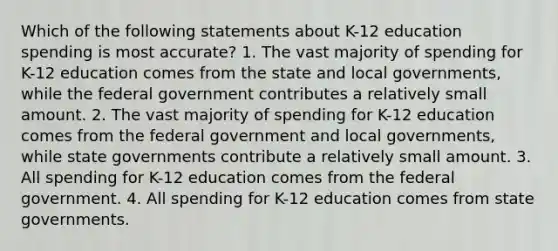 Which of the following statements about K-12 education spending is most accurate? 1. The vast majority of spending for K-12 education comes from the state and local governments, while the federal government contributes a relatively small amount. 2. The vast majority of spending for K-12 education comes from the federal government and local governments, while state governments contribute a relatively small amount. 3. All spending for K-12 education comes from the federal government. 4. All spending for K-12 education comes from state governments.