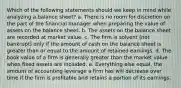 Which of the following statements should we keep in mind while analyzing a balance sheet? a. There is no room for discretion on the part of the financial manager when preparing the value of assets on the balance sheet. b. The assets on the balance sheet are recorded at market value. c. The firm is solvent (not bankrupt) only if the amount of cash on the balance sheet is greater than or equal to the amount of retained earnings. d. The book value of a firm is generally greater than the market value when fixed assets are included. e. Everything else equal, the amount of accounting leverage a firm has will decrease over time if the firm is profitable and retains a portion of its earnings.