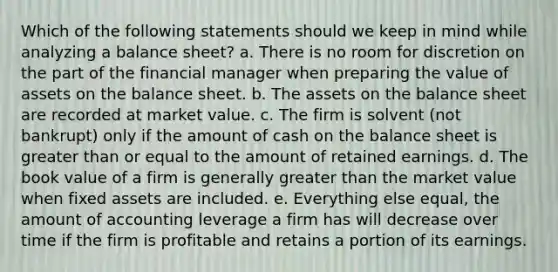 Which of the following statements should we keep in mind while analyzing a balance sheet? a. There is no room for discretion on the part of the financial manager when preparing the value of assets on the balance sheet. b. The assets on the balance sheet are recorded at market value. c. The firm is solvent (not bankrupt) only if the amount of cash on the balance sheet is <a href='https://www.questionai.com/knowledge/kNDE5ipeE2-greater-than-or-equal-to' class='anchor-knowledge'><a href='https://www.questionai.com/knowledge/ktgHnBD4o3-greater-than' class='anchor-knowledge'>greater than</a> or equal to</a> the amount of retained earnings. d. The book value of a firm is generally greater than the market value when fixed assets are included. e. Everything else equal, the amount of accounting leverage a firm has will decrease over time if the firm is profitable and retains a portion of its earnings.