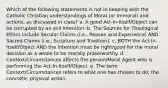 Which of the following statements is not in keeping with the Catholic Christian understandings of Moral (or Immoral) and actions, as discussed in class? a. A good Act-In-Itself/Object can be corrupted by an evil Intention. b. The Sources for Theological Ethics include Secular Claims (i.e., Reason and Experience) AND Sacred Claims (i.e., Scripture and Tradition). c. BOTH the Act-In-Itself/Object AND the Intention must be right/good for the moral decision as a whole to be morally praiseworthy. d. Context/Circumstances affects the person/Moral Agent who is performing the Act-In-Itself/Object. e. The term Context/Circumstances refers to what one has chosen to do; the concrete, physical action.