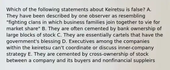 Which of the following statements about Keiretsu is false? A. They have been described by one observer as resembling "fighting clans in which business families join together to vie for market share" B. They are often cemented by bank ownership of large blocks of stock C. They are essentially cartels that have the government's blessing D. Executives among the companies within the keiretsu can't coordinate or discuss inner-company strategy E. They are cemented by cross-ownership of stock between a company and its buyers and nonfinancial suppleirs