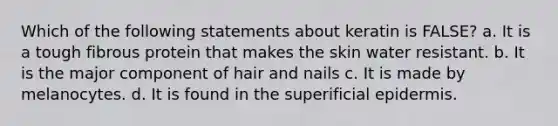 Which of the following statements about keratin is FALSE? a. It is a tough fibrous protein that makes the skin water resistant. b. It is the major component of hair and nails c. It is made by melanocytes. d. It is found in the superificial epidermis.