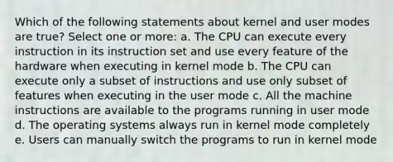 Which of the following statements about kernel and user modes are true? Select one or more: a. The CPU can execute every instruction in its instruction set and use every feature of the hardware when executing in kernel mode b. The CPU can execute only a subset of instructions and use only subset of features when executing in the user mode c. All the machine instructions are available to the programs running in user mode d. The operating systems always run in kernel mode completely e. Users can manually switch the programs to run in kernel mode