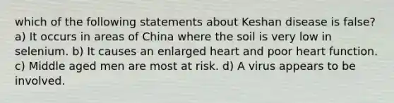 which of the following statements about Keshan disease is false? a) It occurs in areas of China where the soil is very low in selenium. b) It causes an enlarged heart and poor heart function. c) Middle aged men are most at risk. d) A virus appears to be involved.