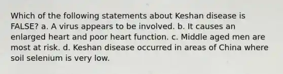 Which of the following statements about Keshan disease is FALSE? a. A virus appears to be involved. b. It causes an enlarged heart and poor heart function. c. Middle aged men are most at risk. d. Keshan disease occurred in areas of China where soil selenium is very low.