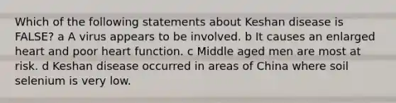 Which of the following statements about Keshan disease is FALSE? a A virus appears to be involved. b It causes an enlarged heart and poor heart function. c Middle aged men are most at risk. d Keshan disease occurred in areas of China where soil selenium is very low.