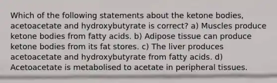 Which of the following statements about the ketone bodies, acetoacetate and hydroxybutyrate is correct? a) Muscles produce ketone bodies from fatty acids. b) Adipose tissue can produce ketone bodies from its fat stores. c) The liver produces acetoacetate and hydroxybutyrate from fatty acids. d) Acetoacetate is metabolised to acetate in peripheral tissues.