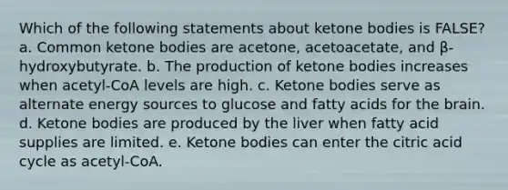 Which of the following statements about <a href='https://www.questionai.com/knowledge/kR9thwvAYz-ketone-bodies' class='anchor-knowledge'>ketone bodies</a> is FALSE? a. Common ketone bodies are acetone, acetoacetate, and β-hydroxybutyrate. b. The production of ketone bodies increases when acetyl-CoA levels are high. c. Ketone bodies serve as alternate energy sources to glucose and fatty acids for <a href='https://www.questionai.com/knowledge/kLMtJeqKp6-the-brain' class='anchor-knowledge'>the brain</a>. d. Ketone bodies are produced by the liver when fatty acid supplies are limited. e. Ketone bodies can enter the citric acid cycle as acetyl-CoA.