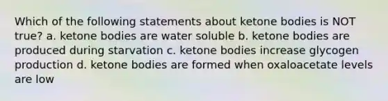 Which of the following statements about ketone bodies is NOT true? a. ketone bodies are water soluble b. ketone bodies are produced during starvation c. ketone bodies increase glycogen production d. ketone bodies are formed when oxaloacetate levels are low