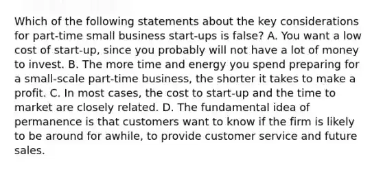 Which of the following statements about the key considerations for part-time small business start-ups is false? A. You want a low cost of start-up, since you probably will not have a lot of money to invest. B. The more time and energy you spend preparing for a small-scale part-time business, the shorter it takes to make a profit. C. In most cases, the cost to start-up and the time to market are closely related. D. The fundamental idea of permanence is that customers want to know if the firm is likely to be around for awhile, to provide customer service and future sales.