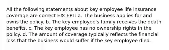 All the following statements about key employee life insurance coverage are correct EXCEPT: a. The business applies for and owns the policy. b. The key employee's family receives the death benefits. c. The key employee has no ownership rights in the policy. d. The amount of coverage typically reflects the financial loss that the business would suffer if the key employee died.