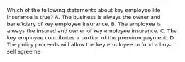 Which of the following statements about key employee life insurance is true? A. The business is always the owner and beneficiary of key employee insurance. B. The employee is always the insured and owner of key employee insurance. C. The key employee contributes a portion of the premium payment. D. The policy proceeds will allow the key employee to fund a buy-sell agreeme