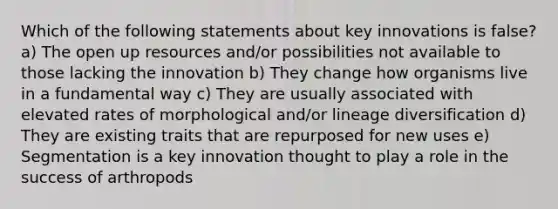 Which of the following statements about key innovations is false? a) The open up resources and/or possibilities not available to those lacking the innovation b) They change how organisms live in a fundamental way c) They are usually associated with elevated rates of morphological and/or lineage diversification d) They are existing traits that are repurposed for new uses e) Segmentation is a key innovation thought to play a role in the success of arthropods