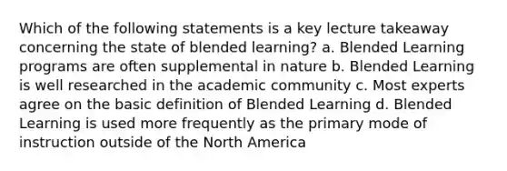 Which of the following statements is a key lecture takeaway concerning the state of blended learning? a. Blended Learning programs are often supplemental in nature b. Blended Learning is well researched in the academic community c. Most experts agree on the basic definition of Blended Learning d. Blended Learning is used more frequently as the primary mode of instruction outside of the North America