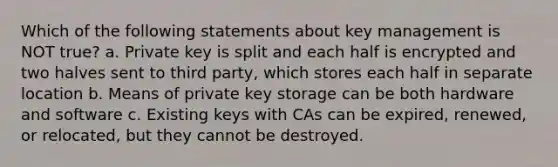 Which of the following statements about key management is NOT true? a. Private key is split and each half is encrypted and two halves sent to third party, which stores each half in separate location b. Means of private key storage can be both hardware and software c. Existing keys with CAs can be expired, renewed, or relocated, but they cannot be destroyed.