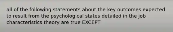 all of the following statements about the key outcomes expected to result from the psychological states detailed in the job characteristics theory are true EXCEPT