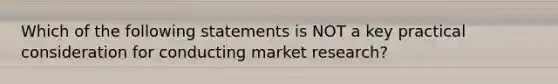 Which of the following statements is NOT a key practical consideration for conducting market research?