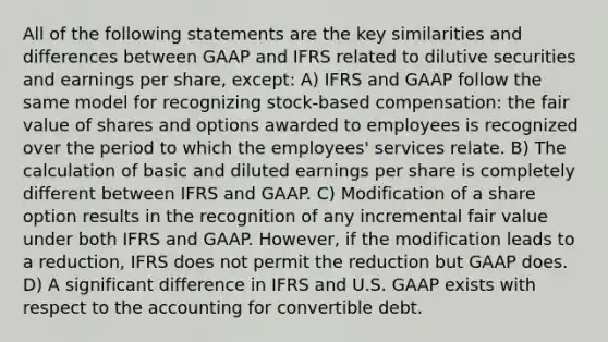 All of the following statements are the key similarities and differences between GAAP and IFRS related to dilutive securities and earnings per share, except: A) IFRS and GAAP follow the same model for recognizing stock-based compensation: the fair value of shares and options awarded to employees is recognized over the period to which the employees' services relate. B) The calculation of basic and diluted earnings per share is completely different between IFRS and GAAP. C) Modification of a share option results in the recognition of any incremental fair value under both IFRS and GAAP. However, if the modification leads to a reduction, IFRS does not permit the reduction but GAAP does. D) A significant difference in IFRS and U.S. GAAP exists with respect to the accounting for convertible debt.