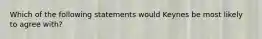 Which of the following statements would Keynes be most likely to agree with?