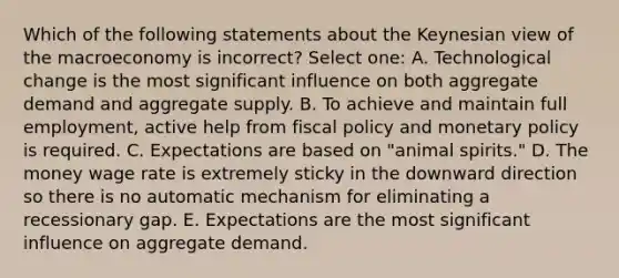 Which of the following statements about the Keynesian view of the macroeconomy is incorrect? Select one: A. Technological change is the most significant influence on both aggregate demand and aggregate supply. B. To achieve and maintain full employment, active help from fiscal policy and monetary policy is required. C. Expectations are based on "animal spirits." D. The money wage rate is extremely sticky in the downward direction so there is no automatic mechanism for eliminating a recessionary gap. E. Expectations are the most significant influence on aggregate demand.