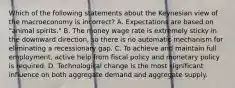 Which of the following statements about the Keynesian view of the macroeconomy is ​incorrect? A. Expectations are based on​ "animal spirits." B. The money wage rate is extremely sticky in the downward​ direction, so there is no automatic mechanism for eliminating a recessionary gap. C. To achieve and maintain full​ employment, active help from fiscal policy and monetary policy is required. D. Technological change is the most significant influence on both aggregate demand and aggregate supply.