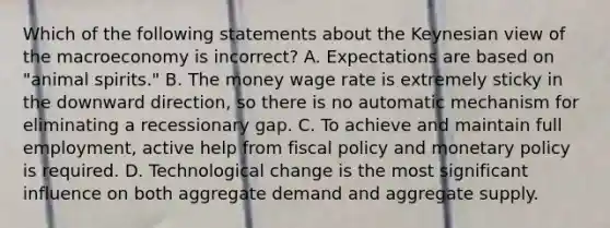 Which of the following statements about the Keynesian view of the macroeconomy is ​incorrect? A. Expectations are based on​ "animal spirits." B. The money wage rate is extremely sticky in the downward​ direction, so there is no automatic mechanism for eliminating a recessionary gap. C. To achieve and maintain full​ employment, active help from fiscal policy and monetary policy is required. D. Technological change is the most significant influence on both aggregate demand and aggregate supply.