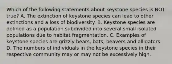 Which of the following statements about keystone species is NOT true? A. The extinction of keystone species can lead to other extinctions and a loss of biodiversity. B. Keystone species are defined as a population subdivided into several small isolated populations due to habitat fragmentation. C. Examples of keystone species are grizzly bears, bats, beavers and alligators. D. The numbers of individuals in the keystone species in their respective community may or may not be excessively high.