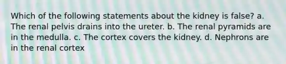 Which of the following statements about the kidney is false? a. The renal pelvis drains into the ureter. b. The renal pyramids are in the medulla. c. The cortex covers the kidney. d. Nephrons are in the renal cortex