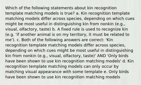 Which of the following statements about kin recognition template matching models is true? a. Kin recognition template matching models differ across species, depending on which cues might be most useful in distinguishing kin from nonkin (e.g., visual, olfactory, taste) b. A fixed rule is used to recognize kin (e.g. 'if another animal is on my territory, it must be related to me'). c. Both of the following answers are correct: 'Kin recognition template matching models differ across species, depending on which cues might be most useful in distinguishing kin from nonkin (e.g., visual, olfactory, taste)' AND 'Only birds have been shown to use kin recognition matching models' d. Kin recognition template matching models can only occur by matching visual appearance with some template e. Only birds have been shown to use kin recognition matching models