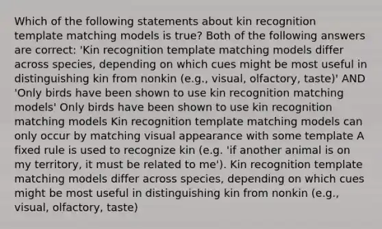 Which of the following statements about kin recognition template matching models is true? Both of the following answers are correct: 'Kin recognition template matching models differ across species, depending on which cues might be most useful in distinguishing kin from nonkin (e.g., visual, olfactory, taste)' AND 'Only birds have been shown to use kin recognition matching models' Only birds have been shown to use kin recognition matching models Kin recognition template matching models can only occur by matching visual appearance with some template A fixed rule is used to recognize kin (e.g. 'if another animal is on my territory, it must be related to me'). Kin recognition template matching models differ across species, depending on which cues might be most useful in distinguishing kin from nonkin (e.g., visual, olfactory, taste)