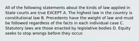 All of the following statements about the kinds of law applied in State courts are true EXCEPT A. The highest law in the country is constitutional law B. Precedents have the weight of law and must be followed regardless of the facts in each individual case C. Statutory laws are those enacted by legislative bodies D. Equity seeks to stop wrongs before they occur.