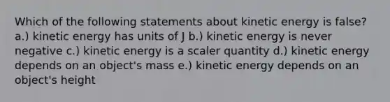 Which of the following statements about kinetic energy is false? a.) kinetic energy has units of J b.) kinetic energy is never negative c.) kinetic energy is a scaler quantity d.) kinetic energy depends on an object's mass e.) kinetic energy depends on an object's height