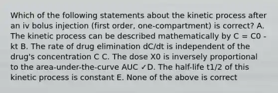 Which of the following statements about the kinetic process after an iv bolus injection (first order, one-compartment) is correct? A. The kinetic process can be described mathematically by C = C0 -kt B. The rate of drug elimination dC/dt is independent of the drug's concentration C C. The dose X0 is inversely proportional to the area-under-the-curve AUC ✓D. The half-life t1/2 of this kinetic process is constant E. None of the above is correct