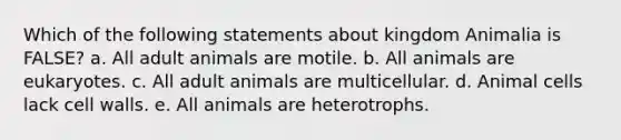 Which of the following statements about kingdom Animalia is FALSE? a. All adult animals are motile. b. All animals are eukaryotes. c. All adult animals are multicellular. d. Animal cells lack cell walls. e. All animals are heterotrophs.