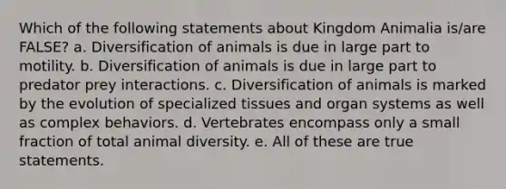 Which of the following statements about Kingdom Animalia is/are FALSE? a. Diversification of animals is due in large part to motility. b. Diversification of animals is due in large part to predator prey interactions. c. Diversification of animals is marked by the evolution of specialized tissues and organ systems as well as complex behaviors. d. Vertebrates encompass only a small fraction of total animal diversity. e. All of these are true statements.