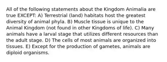 All of the following statements about the Kingdom Animalia are true EXCEPT: A) Terrestrial (land) habitats host the greatest diversity of animal phyla. B) <a href='https://www.questionai.com/knowledge/kMDq0yZc0j-muscle-tissue' class='anchor-knowledge'>muscle tissue</a> is unique to the Animal Kingdom (not found in other Kingdoms of life). C) Many animals have a larval stage that utilizes different resources than the adult stage. D) The cells of most animals are organized into tissues. E) Except for the production of gametes, animals are diploid organisms.