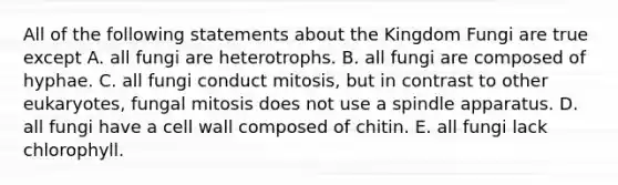 All of the following statements about the Kingdom Fungi are true except A. all fungi are heterotrophs. B. all fungi are composed of hyphae. C. all fungi conduct mitosis, but in contrast to other eukaryotes, fungal mitosis does not use a spindle apparatus. D. all fungi have a cell wall composed of chitin. E. all fungi lack chlorophyll.