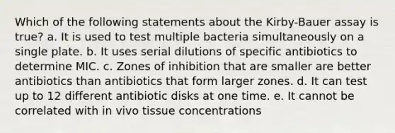 Which of the following statements about the Kirby-Bauer assay is true? a. It is used to test multiple bacteria simultaneously on a single plate. b. It uses serial dilutions of specific antibiotics to determine MIC. c. Zones of inhibition that are smaller are better antibiotics than antibiotics that form larger zones. d. It can test up to 12 different antibiotic disks at one time. e. It cannot be correlated with in vivo tissue concentrations