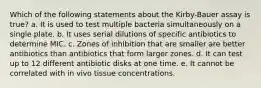 Which of the following statements about the Kirby-Bauer assay is true? a. It is used to test multiple bacteria simultaneously on a single plate. b. It uses serial dilutions of specific antibiotics to determine MIC. c. Zones of inhibition that are smaller are better antibiotics than antibiotics that form larger zones. d. It can test up to 12 different antibiotic disks at one time. e. It cannot be correlated with in vivo tissue concentrations.