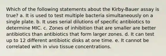 Which of the following statements about the Kirby-Bauer assay is true? a. It is used to test multiple bacteria simultaneously on a single plate. b. It uses serial dilutions of specific antibiotics to determine MIC. c. Zones of inhibition that are smaller are better antibiotics than antibiotics that form larger zones. d. It can test up to 12 different antibiotic disks at one time. e. It cannot be correlated with in vivo tissue concentrations.