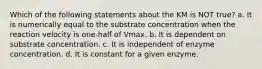 Which of the following statements about the KM is NOT true? a. It is numerically equal to the substrate concentration when the reaction velocity is one-half of Vmax. b. It is dependent on substrate concentration. c. It is independent of enzyme concentration. d. It is constant for a given enzyme.