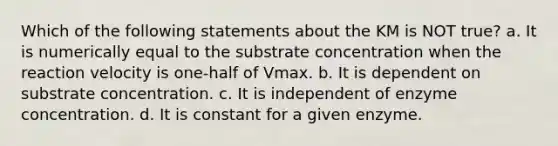 Which of the following statements about the KM is NOT true? a. It is numerically equal to the substrate concentration when the reaction velocity is one-half of Vmax. b. It is dependent on substrate concentration. c. It is independent of enzyme concentration. d. It is constant for a given enzyme.