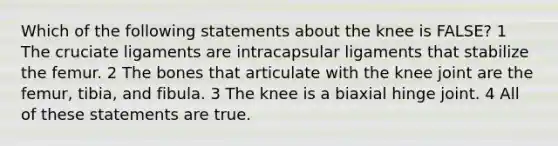 Which of the following statements about the knee is FALSE? 1 The cruciate ligaments are intracapsular ligaments that stabilize the femur. 2 The bones that articulate with the knee joint are the femur, tibia, and fibula. 3 The knee is a biaxial hinge joint. 4 All of these statements are true.