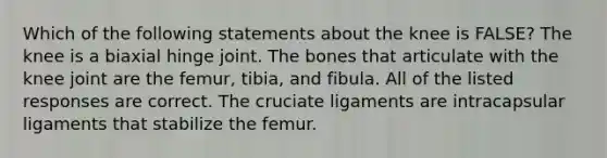 Which of the following statements about the knee is FALSE? The knee is a biaxial hinge joint. The bones that articulate with the knee joint are the femur, tibia, and fibula. All of the listed responses are correct. The cruciate ligaments are intracapsular ligaments that stabilize the femur.