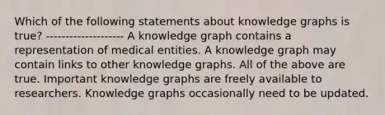 Which of the following statements about knowledge graphs is true? -------------------- A knowledge graph contains a representation of medical entities. A knowledge graph may contain links to other knowledge graphs. All of the above are true. Important knowledge graphs are freely available to researchers. Knowledge graphs occasionally need to be updated.