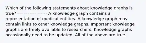 Which of the following statements about knowledge graphs is true? -------------------- A knowledge graph contains a representation of medical entities. A knowledge graph may contain links to other knowledge graphs. Important knowledge graphs are freely available to researchers. Knowledge graphs occasionally need to be updated. All of the above are true.