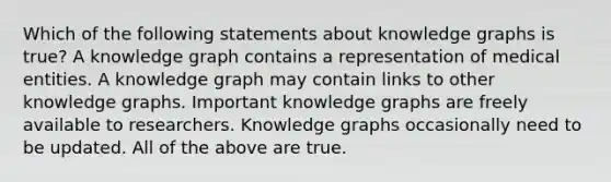 Which of the following statements about knowledge graphs is true? A knowledge graph contains a representation of medical entities. A knowledge graph may contain links to other knowledge graphs. Important knowledge graphs are freely available to researchers. Knowledge graphs occasionally need to be updated. All of the above are true.